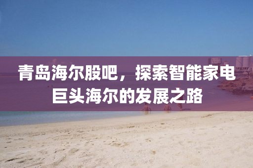 青島海爾股吧，探索智能家電巨頭海爾的發(fā)展之路