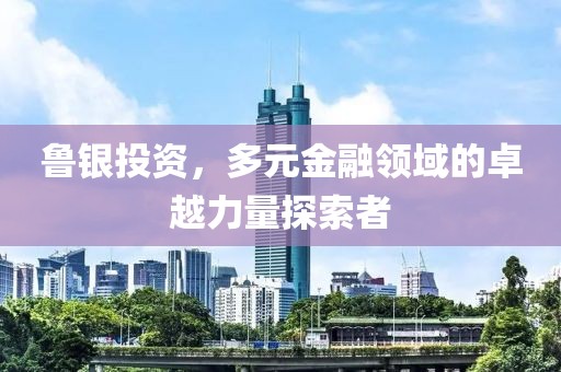 魯銀投資，多元金融領(lǐng)域的卓越力量探索者