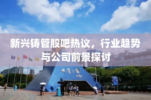 新興鑄管股吧熱議，行業(yè)趨勢(shì)與公司前景探討