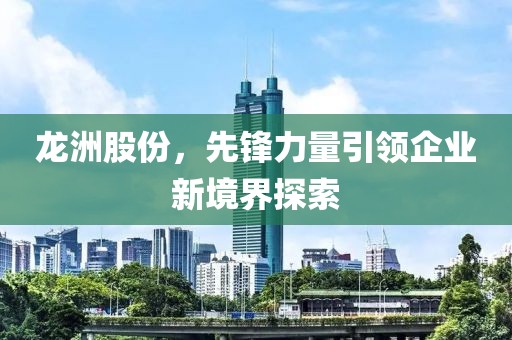 龍洲股份，先鋒力量引領(lǐng)企業(yè)新境界探索