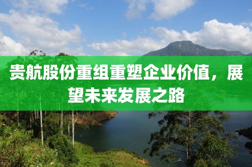 貴航股份重組重塑企業(yè)價(jià)值，展望未來(lái)發(fā)展之路