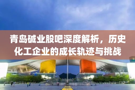 青島堿業(yè)股吧深度解析，歷史化工企業(yè)的成長軌跡與挑戰(zhàn)