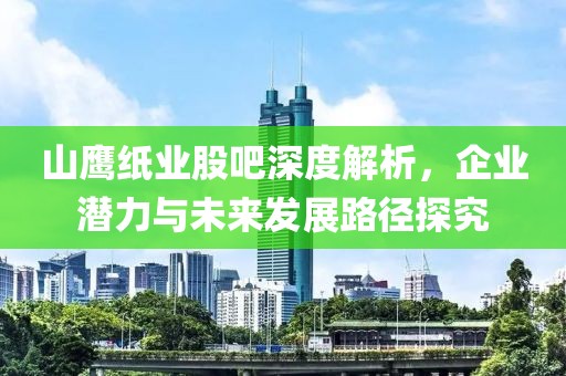 山鷹紙業(yè)股吧深度解析，企業(yè)潛力與未來發(fā)展路徑探究