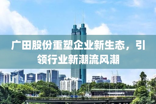 廣田股份重塑企業(yè)新生態(tài)，引領行業(yè)新潮流風潮