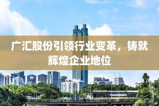 廣匯股份引領行業(yè)變革，鑄就輝煌企業(yè)地位