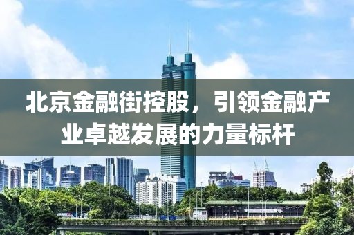 北京金融街控股，引領(lǐng)金融產(chǎn)業(yè)卓越發(fā)展的力量標(biāo)桿