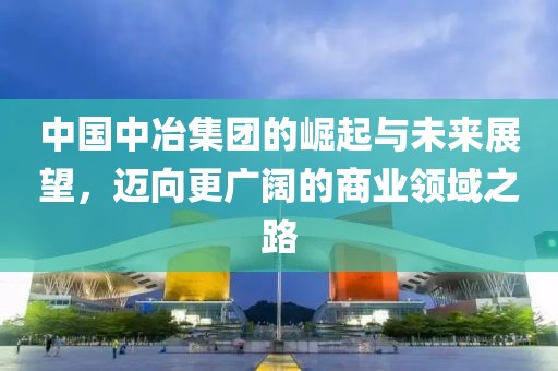 中國中冶集團的崛起與未來展望，邁向更廣闊的商業(yè)領域之路