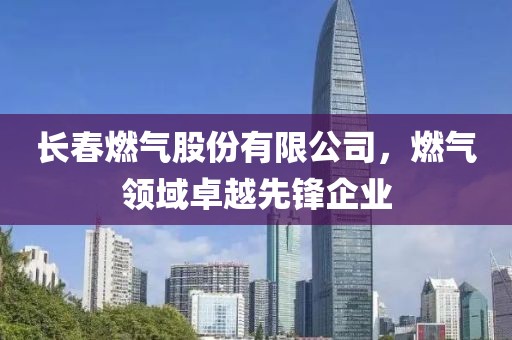 長春燃氣股份有限公司，燃氣領域卓越先鋒企業(yè)