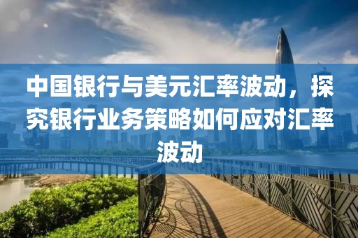 中國銀行與美元匯率波動，探究銀行業(yè)務策略如何應對匯率波動