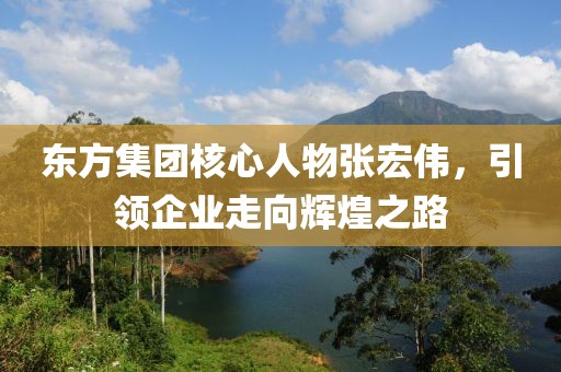 東方集團核心人物張宏偉，引領(lǐng)企業(yè)走向輝煌之路