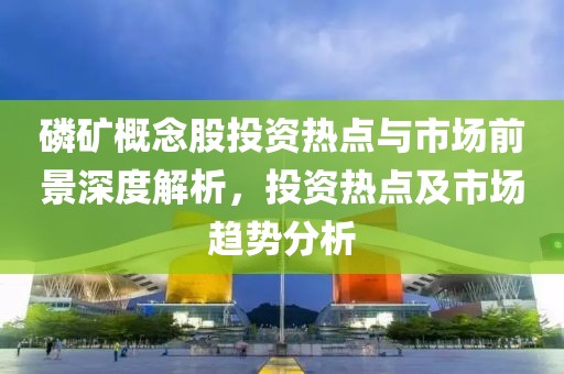 磷礦概念股投資熱點與市場前景深度解析，投資熱點及市場趨勢分析