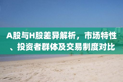 A股與H股差異解析，市場特性、投資者群體及交易制度對比