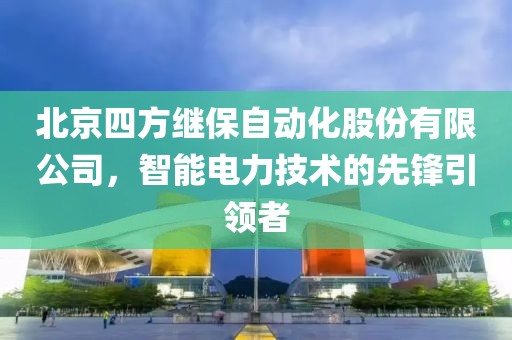 北京四方繼保自動化股份有限公司，智能電力技術的先鋒引領者