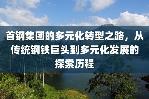 首钢集团的多元化转型之路，从传统钢铁巨头到多元化发展的探索历程