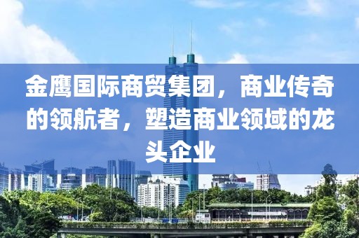 金鷹國際商貿集團，商業傳奇的領航者，塑造商業領域的龍頭企業