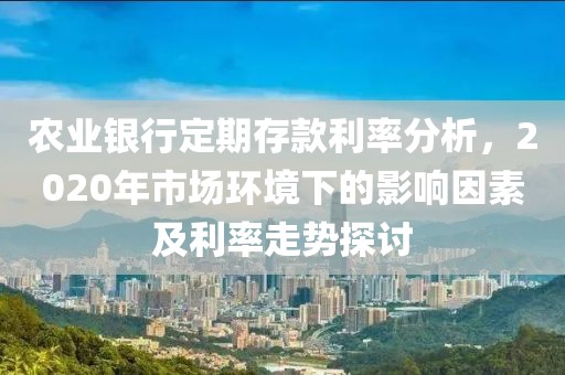 農業銀行定期存款利率分析，2020年市場環境下的影響因素及利率走勢探討