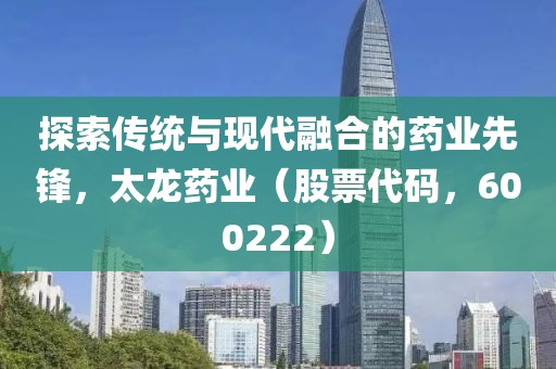 探索傳統(tǒng)與現(xiàn)代融合的藥業(yè)先鋒，太龍藥業(yè)（股票代碼，600222）