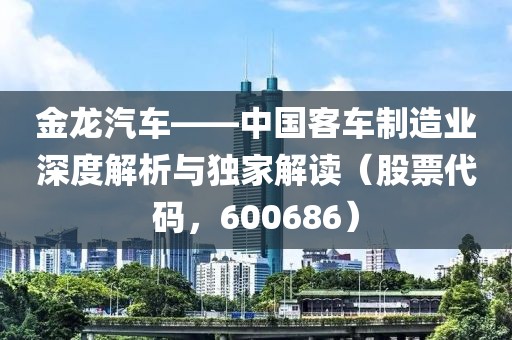 金龍汽車(chē)——中國(guó)客車(chē)制造業(yè)深度解析與獨(dú)家解讀（股票代碼，600686）