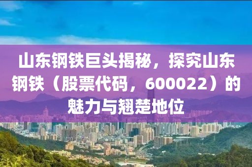 山東鋼鐵巨頭揭秘，探究山東鋼鐵（股票代碼，600022）的魅力與翹楚地位