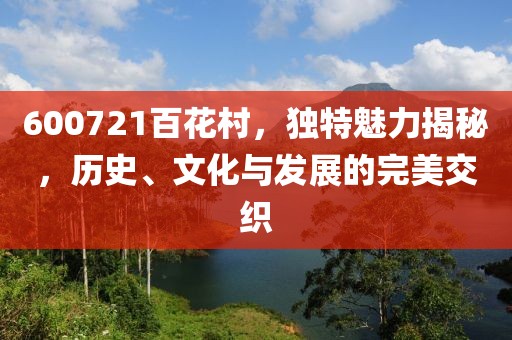 600721百花村，獨特魅力揭秘，歷史、文化與發展的完美交織