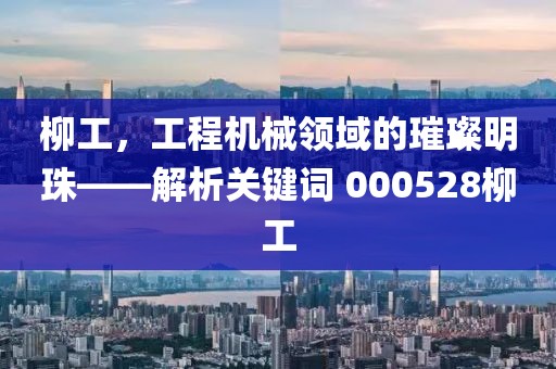 柳工，工程機械領域的璀璨明珠——解析關鍵詞 000528柳工