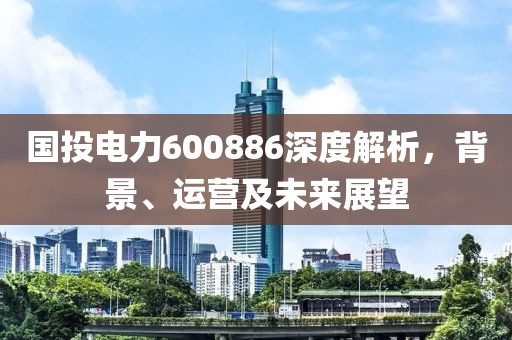 國(guó)投電力600886深度解析，背景、運(yùn)營(yíng)及未來(lái)展望