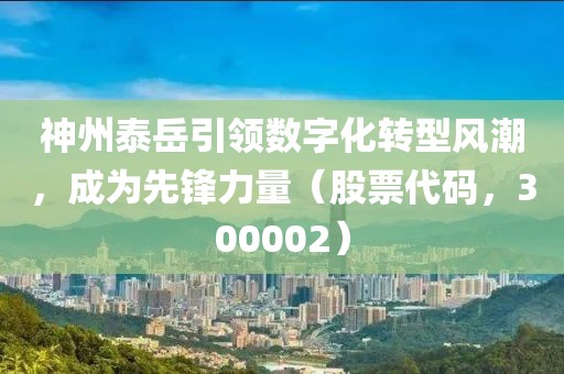 神州泰岳引領數字化轉型風潮，成為先鋒力量（股票代碼，300002）