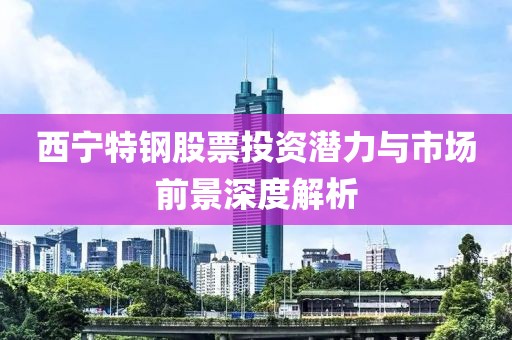 西寧特鋼股票投資潛力與市場前景深度解析