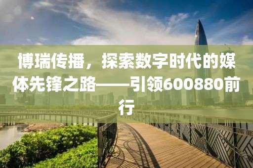 博瑞传播，探索数字时代的媒体先锋之路——引领600880前行