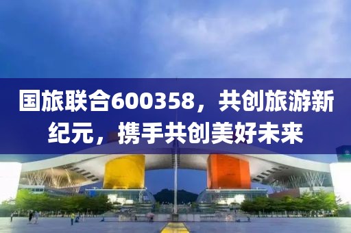 国旅联合600358，共创旅游新纪元，携手共创美好未来