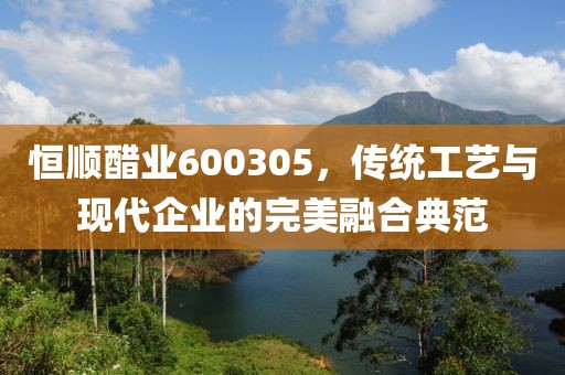 恒順醋業(yè)600305，傳統(tǒng)工藝與現(xiàn)代企業(yè)的完美融合典范