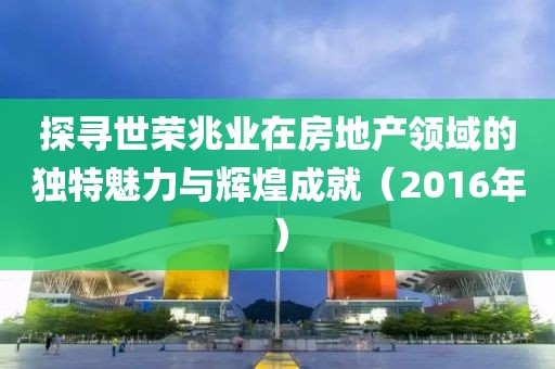 探尋世榮兆業(yè)在房地產(chǎn)領(lǐng)域的獨特魅力與輝煌成就（2016年）