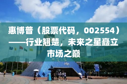 惠博普（股票代碼，002554）——行業(yè)翹楚，未來之星矗立市場(chǎng)之巔