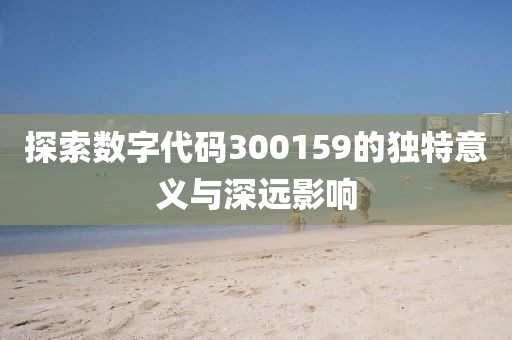 探索數(shù)字代碼300159的獨(dú)特意義與深遠(yuǎn)影響