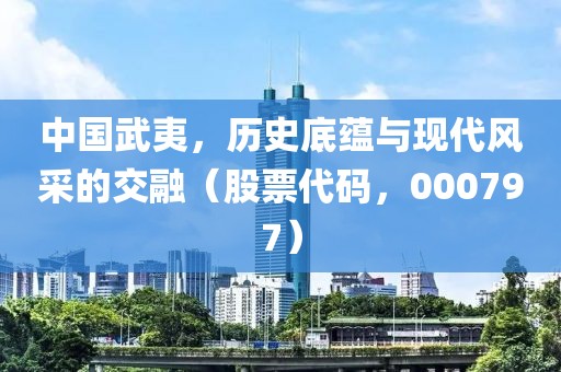 中國武夷，歷史底蘊與現代風采的交融（股票代碼，000797）