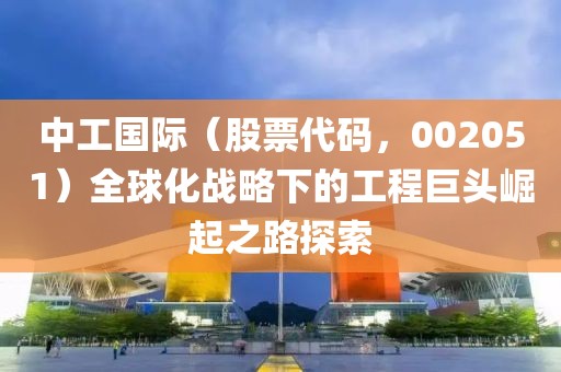 中工國(guó)際（股票代碼，002051）全球化戰(zhàn)略下的工程巨頭崛起之路探索