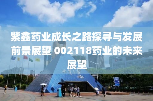 紫鑫藥業(yè)成長之路探尋與發(fā)展前景展望 002118藥業(yè)的未來展望