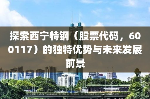 探索西寧特鋼（股票代碼，600117）的獨特優勢與未來發展前景