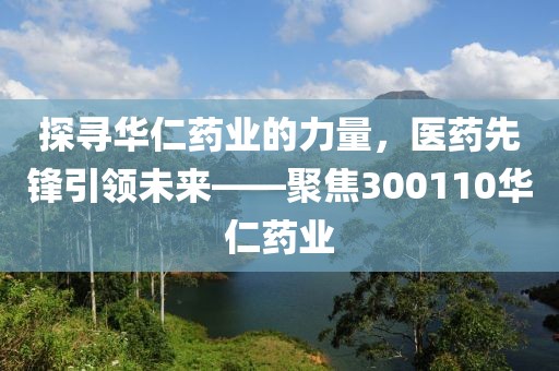 探尋華仁藥業(yè)的力量，醫(yī)藥先鋒引領(lǐng)未來——聚焦300110華仁藥業(yè)