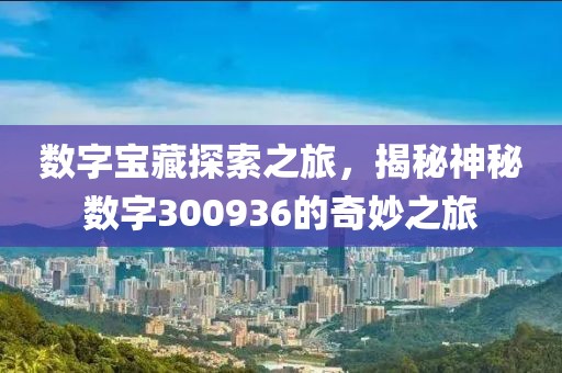 數(shù)字寶藏探索之旅，揭秘神秘數(shù)字300936的奇妙之旅