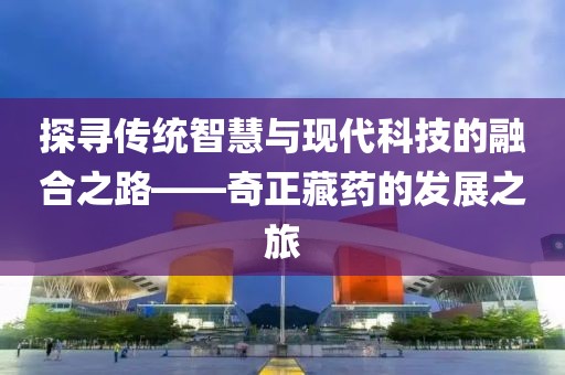 探尋傳統(tǒng)智慧與現(xiàn)代科技的融合之路——奇正藏藥的發(fā)展之旅