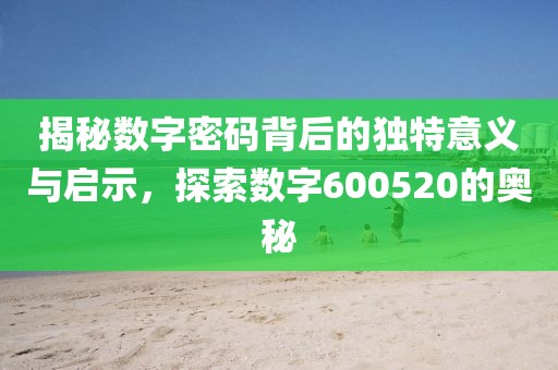 揭秘數字密碼背后的獨特意義與啟示，探索數字600520的奧秘