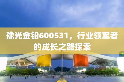 豫光金鉛600531，行業領軍者的成長之路探索