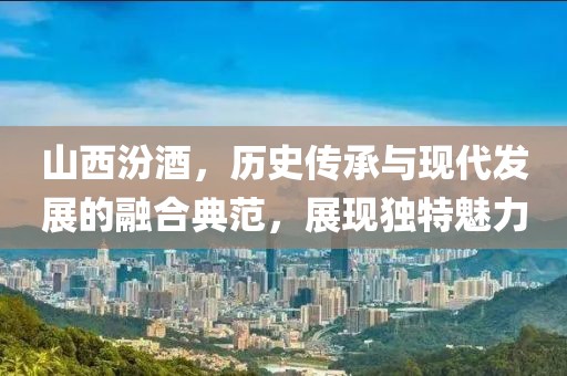 山西汾酒，歷史傳承與現(xiàn)代發(fā)展的融合典范，展現(xiàn)獨特魅力