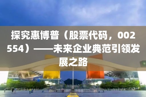 探究惠博普（股票代碼，002554）——未來企業(yè)典范引領發(fā)展之路