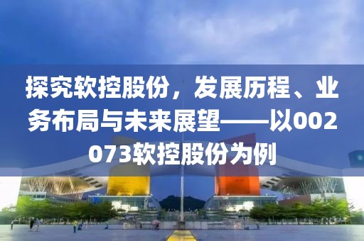 探究軟控股份，發(fā)展歷程、業(yè)務(wù)布局與未來(lái)展望——以002073軟控股份為例