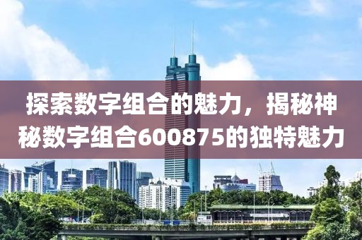 探索數(shù)字組合的魅力，揭秘神秘?cái)?shù)字組合600875的獨(dú)特魅力