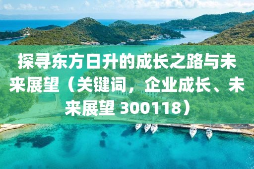 探尋東方日升的成長之路與未來展望（關鍵詞，企業成長、未來展望 300118）