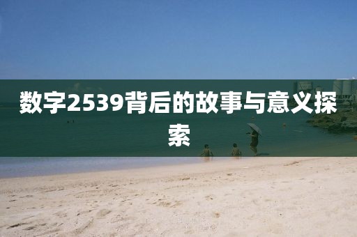 數(shù)字2539背后的故事與意義探索