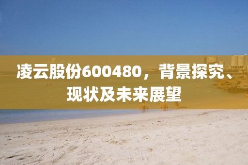 凌云股份600480，背景探究、現(xiàn)狀及未來(lái)展望